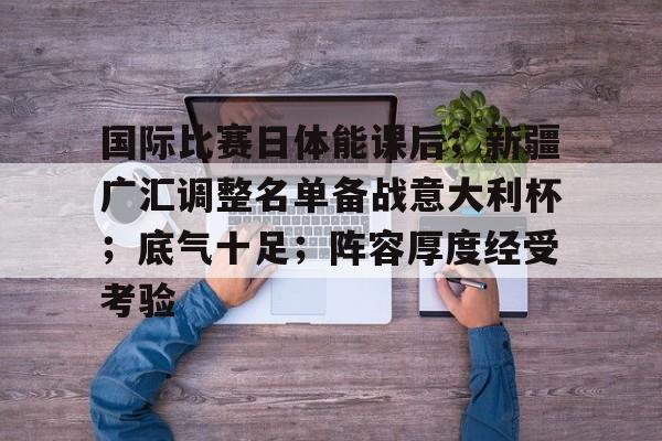 关于国际比赛日体能课后；新疆广汇调整名单备战意大利杯；底气十足；阵容厚度经受考验的信息-九游娱乐